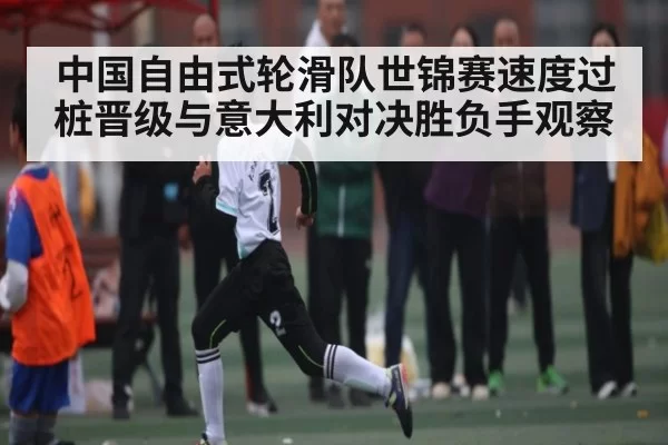 中国自由式轮滑队世锦赛速度过桩晋级与意大利对决胜负手观察