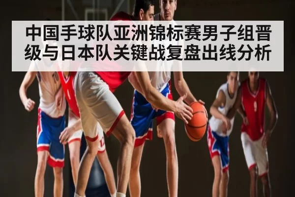 中国手球队亚洲锦标赛男子组晋级与日本队关键战复盘出线分析
