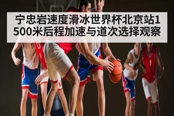 宁忠岩速度滑冰世界杯北京站1500米后程加速与道次选择观察